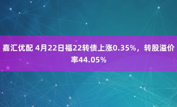 嘉汇优配 4月22日福22转债上涨0.35%，转股溢价率44.05%