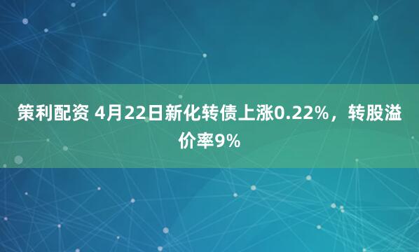 策利配资 4月22日新化转债上涨0.22%，转股溢价率9%