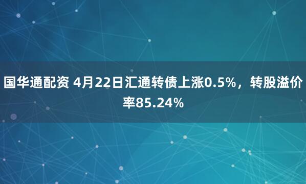 国华通配资 4月22日汇通转债上涨0.5%，转股溢价率85.24%