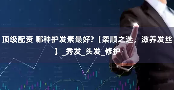 顶级配资 哪种护发素最好?【柔顺之选，滋养发丝】_秀发_头发_修护