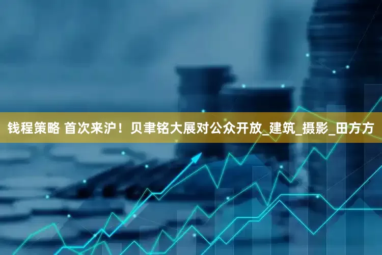 钱程策略 首次来沪！贝聿铭大展对公众开放_建筑_摄影_田方方