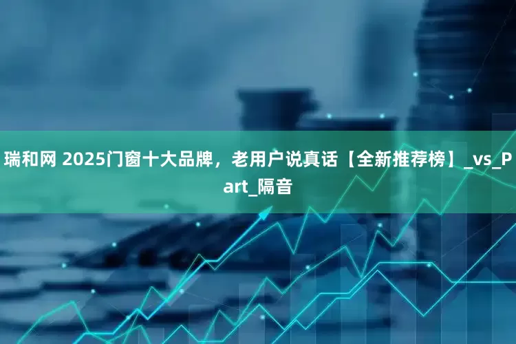 瑞和网 2025门窗十大品牌，老用户说真话【全新推荐榜】_vs_Part_隔音
