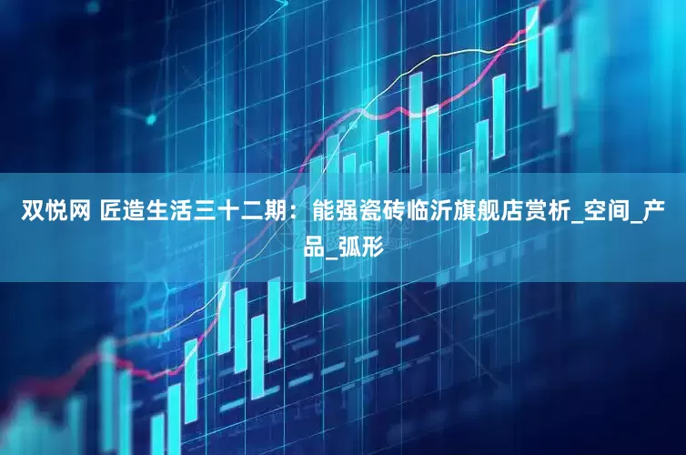 双悦网 匠造生活三十二期：能强瓷砖临沂旗舰店赏析_空间_产品_弧形