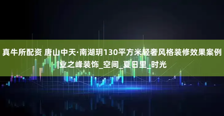 真牛所配资 唐山中天·南湖玥130平方米轻奢风格装修效果案例|业之峰装饰_空间_夏日里_时光
