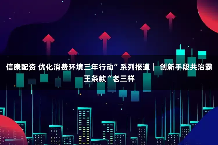 信康配资 优化消费环境三年行动”系列报道｜ 创新手段共治霸王条款“老三样