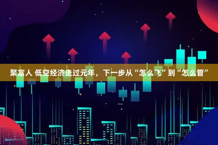 聚富人 低空经济走过元年，下一步从“怎么飞”到“怎么管”