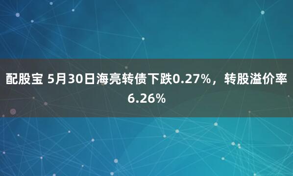 配股宝 5月30日海亮转债下跌0.27%，转股溢价率6.26%
