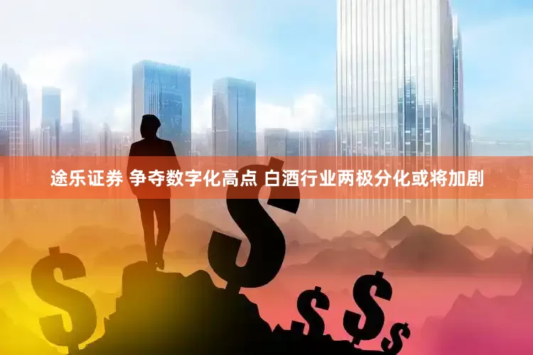 途乐证券 争夺数字化高点 白酒行业两极分化或将加剧