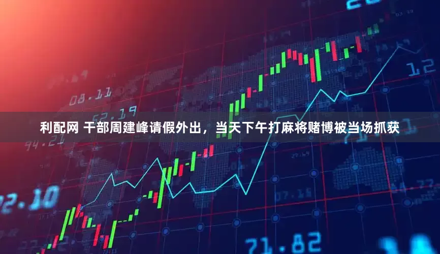 利配网 干部周建峰请假外出，当天下午打麻将赌博被当场抓获