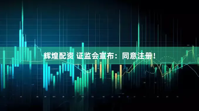 辉煌配资 证监会宣布：同意注册！