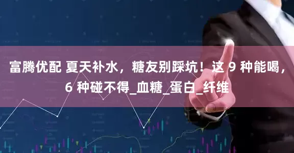 富腾优配 夏天补水，糖友别踩坑！这 9 种能喝，6 种碰不得_血糖_蛋白_纤维