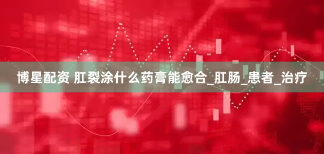 博星配资 肛裂涂什么药膏能愈合_肛肠_患者_治疗