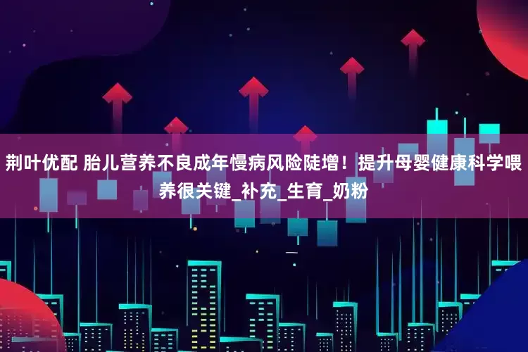 荆叶优配 胎儿营养不良成年慢病风险陡增！提升母婴健康科学喂养很关键_补充_生育_奶粉