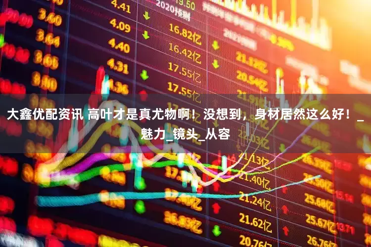 大鑫优配资讯 高叶才是真尤物啊！没想到，身材居然这么好！_魅力_镜头_从容
