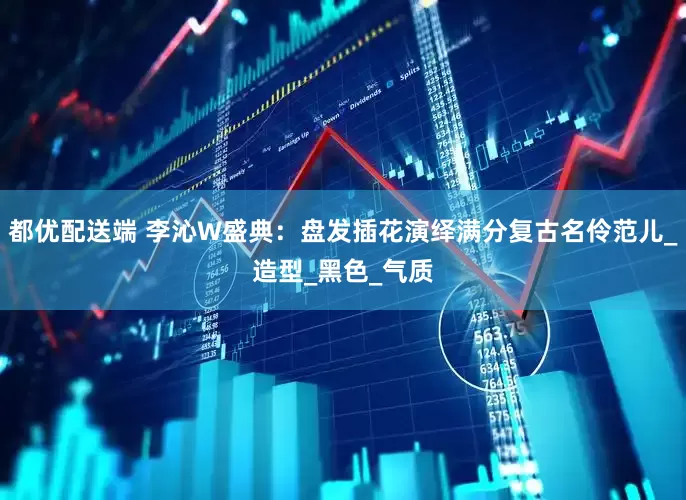 都优配送端 李沁W盛典：盘发插花演绎满分复古名伶范儿_造型_黑色_气质