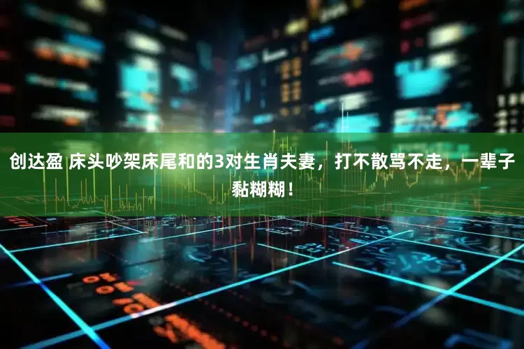 创达盈 床头吵架床尾和的3对生肖夫妻，打不散骂不走，一辈子黏糊糊！