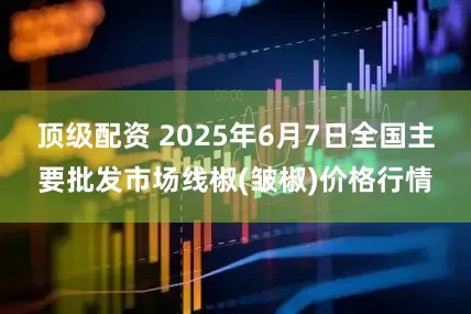 顶级配资 2025年6月7日全国主要批发市场线椒(皱椒)价格行情