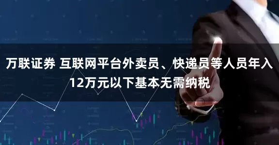 万联证券 互联网平台外卖员、快递员等人员年入12万元以下基本无需纳税