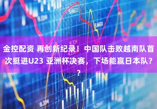 金控配资 再创新纪录！中国队击败越南队首次挺进U23 亚洲杯决赛，下场能赢日本队？
