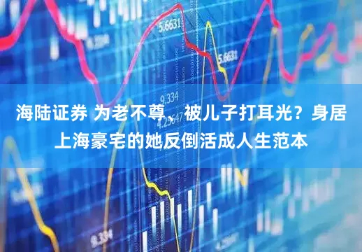 海陆证券 为老不尊、被儿子打耳光？身居上海豪宅的她反倒活成人生范本